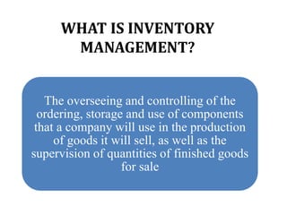 WHAT IS INVENTORY
MANAGEMENT?
The overseeing and controlling of the
ordering, storage and use of components
that a company will use in the production
of goods it will sell, as well as the
supervision of quantities of finished goods
for sale
 