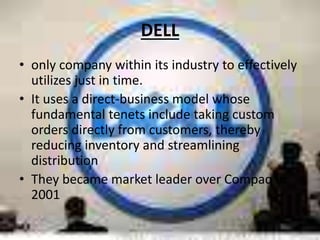 DELL
• only company within its industry to effectively
utilizes just in time.
• It uses a direct-business model whose
fundamental tenets include taking custom
orders directly from customers, thereby
reducing inventory and streamlining
distribution
• They became market leader over Compaq in
2001
 