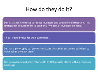 How do they do it?
Dell's strategy is to focus to reduce inventory and streamline distribution. This
strategy has allowed them to keep only five days of inventory on hand.
It has "created value for their customers”.
Dell has a philosophy to "only manufacture what their customers ask them to
make, when they ask them”
The minimal amount of inventory held by Dell provides them with an economic
advantage
 