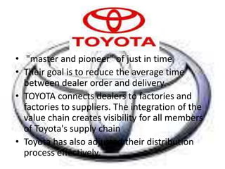 • "master and pioneer" of just in time
• Their goal is to reduce the average time
between dealer order and delivery.
• TOYOTA connects dealers to factories and
factories to suppliers. The integration of the
value chain creates visibility for all members
of Toyota's supply chain
• Toyota has also adjusted their distribution
process effectively.
 