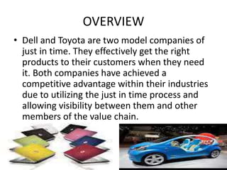 OVERVIEW
• Dell and Toyota are two model companies of
just in time. They effectively get the right
products to their customers when they need
it. Both companies have achieved a
competitive advantage within their industries
due to utilizing the just in time process and
allowing visibility between them and other
members of the value chain.
 