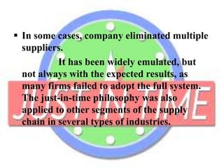  In some cases, company eliminated multiple
suppliers.
It has been widely emulated, but
not always with the expected results, as
many firms failed to adopt the full system.
The just-in-time philosophy was also
applied to other segments of the supply
chain in several types of industries.
 