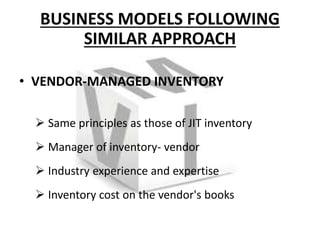 BUSINESS MODELS FOLLOWING
SIMILAR APPROACH
• VENDOR-MANAGED INVENTORY
 Same principles as those of JIT inventory
 Manager of inventory- vendor
 Industry experience and expertise
 Inventory cost on the vendor's books
 