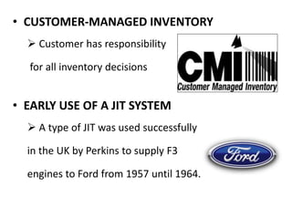 • CUSTOMER-MANAGED INVENTORY
 Customer has responsibility
for all inventory decisions
• EARLY USE OF A JIT SYSTEM
 A type of JIT was used successfully
in the UK by Perkins to supply F3
engines to Ford from 1957 until 1964.
 