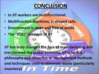 CONCLUSION
• In JIT workers are multifunctional.
• Multifunction machines, U-shaped cells.
• Environment is clean and free of waste
• The "PULL" element of JIT
JIT has truly changed the face of manufacturing and
transformed the global economy. JIT is both a
philosophy and collection of management methods
and techniques used to eliminate waste (particularly
inventory).
 