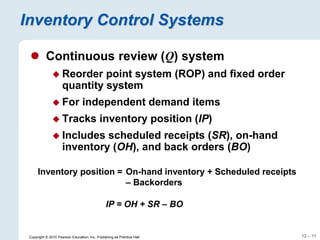 12 – 11
Copyright © 2010 Pearson Education, Inc. Publishing as Prentice Hall.
Inventory Control Systems
 Continuous review (Q) system
 Reorder point system (ROP) and fixed order
quantity system
 For independent demand items
 Tracks inventory position (IP)
 Includes scheduled receipts (SR), on-hand
inventory (OH), and back orders (BO)
Inventory position = On-hand inventory + Scheduled receipts
– Backorders
IP = OH + SR – BO
 