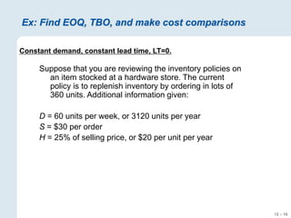 12 – 16
Ex: Find EOQ, TBO, and make cost comparisons
Constant demand, constant lead time, LT=0.
Suppose that you are reviewing the inventory policies on
an item stocked at a hardware store. The current
policy is to replenish inventory by ordering in lots of
360 units. Additional information given:
D = 60 units per week, or 3120 units per year
S = $30 per order
H = 25% of selling price, or $20 per unit per year
 