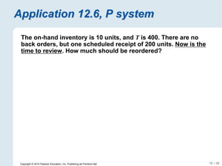 12 – 22
Copyright © 2010 Pearson Education, Inc. Publishing as Prentice Hall.
Application 12.6, P system
The on-hand inventory is 10 units, and T is 400. There are no
back orders, but one scheduled receipt of 200 units. Now is the
time to review. How much should be reordered?
 