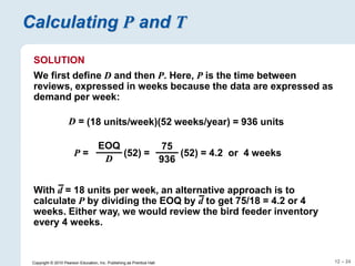 12 – 24
Copyright © 2010 Pearson Education, Inc. Publishing as Prentice Hall.
Calculating P and T
SOLUTION
We first define D and then P. Here, P is the time between
reviews, expressed in weeks because the data are expressed as
demand per week:
D = (18 units/week)(52 weeks/year) = 936 units
P = (52) =
EOQ
D
(52) = 4.2 or 4 weeks
75
936
With d = 18 units per week, an alternative approach is to
calculate P by dividing the EOQ by d to get 75/18 = 4.2 or 4
weeks. Either way, we would review the bird feeder inventory
every 4 weeks.
 