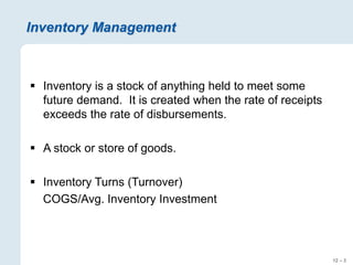 12 – 3
Inventory Management
 Inventory is a stock of anything held to meet some
future demand. It is created when the rate of receipts
exceeds the rate of disbursements.
 A stock or store of goods.
 Inventory Turns (Turnover)
COGS/Avg. Inventory Investment
 