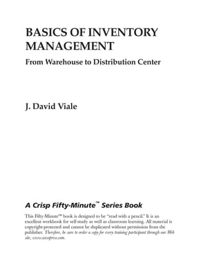BASICS OF INVENTORY
MANAGEMENT
From Warehouse to Distribution Center
J. David Viale
This Fifty-Minute™ book is designed to be “read with a pencil.” It is an
excellent workbook for self-study as well as classroom learning. All material is
copyright-protected and cannot be duplicated without permission from the
publisher. Therefore, be sure to order a copy for every training participant through our Web
site, www.axzopress.com.
A Crisp Fifty-Minute
™
Series Book
PREVIEW
NOT FOR PRINTING OR INSTRUCTIONAL USE
 