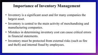 Importance of Inventory Management
• Inventory is a significant asset and for many companies the
largest asset.
• Inventory is central to the main activity of merchandising and
manufacturing companies.
• Mistakes in determining inventory cost can cause critical errors
in financial statements.
• Inventory must be protected from external risks (such as fire
and theft) and internal fraud by employees.
 