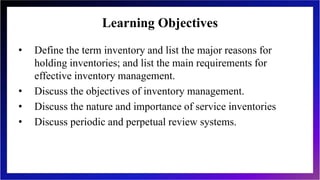 Learning Objectives
• Define the term inventory and list the major reasons for
holding inventories; and list the main requirements for
effective inventory management.
• Discuss the objectives of inventory management.
• Discuss the nature and importance of service inventories
• Discuss periodic and perpetual review systems.
 