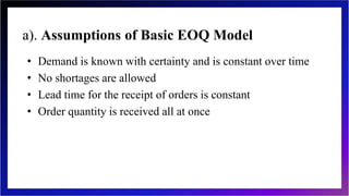 a). Assumptions of Basic EOQ Model
• Demand is known with certainty and is constant over time
• No shortages are allowed
• Lead time for the receipt of orders is constant
• Order quantity is received all at once
 
