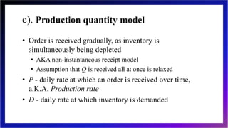 c). Production quantity model
• Order is received gradually, as inventory is
simultaneously being depleted
• AKA non-instantaneous receipt model
• Assumption that Q is received all at once is relaxed
• P - daily rate at which an order is received over time,
a.K.A. Production rate
• D - daily rate at which inventory is demanded
 