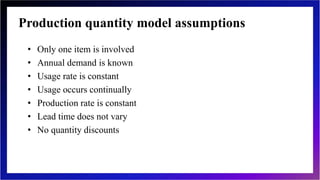 Production quantity model assumptions
• Only one item is involved
• Annual demand is known
• Usage rate is constant
• Usage occurs continually
• Production rate is constant
• Lead time does not vary
• No quantity discounts
 