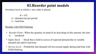 03.Reorder point models
Inventory level at which a new order is placed
R = d*L
d = demand rate per period
L = lead time
Reorder with EOQ Ordering
• Reorder Point - When the quantity on hand of an item drops to this amount, the item
is reordered
• Safety Stock - Stock that is held in excess of expected demand due to variable
demand rate and/or lead time.
• Service Level - Probability that demand will not exceed supply during lead time with
EOQ Ordering
 