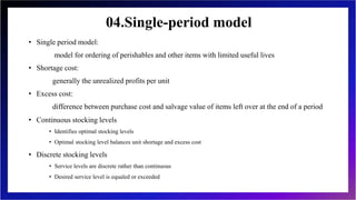 04.Single-period model
• Single period model:
model for ordering of perishables and other items with limited useful lives
• Shortage cost:
generally the unrealized profits per unit
• Excess cost:
difference between purchase cost and salvage value of items left over at the end of a period
• Continuous stocking levels
• Identifies optimal stocking levels
• Optimal stocking level balances unit shortage and excess cost
• Discrete stocking levels
• Service levels are discrete rather than continuous
• Desired service level is equaled or exceeded
 