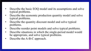 • Describe the basic EOQ model and its assumptions and solve
typical problems.
• Describe the economic production quantity model and solve
typical problems.
• Describe the quantity discount model and solve typical
problems.
• Describe reorder point models and solve typical problems.
• Describe situations in which the single-period model would
be appropriate, and solve typical problems.
• Describe the A-B-C approach.
 