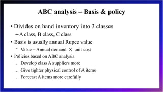 ABC analysis – Basis & policy
• Divides on hand inventory into 3 classes
–A class, B class, C class
• Basis is usually annual Rupee value
⁻ Value = Annual demand X unit cost
• Policies based on ABC analysis
₋ Develop class A suppliers more
₋ Give tighter physical control of A items
₋ Forecast A items more carefully
 