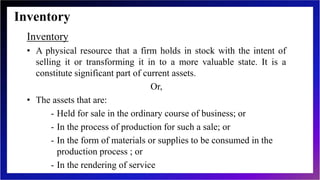 Inventory
Inventory
• A physical resource that a firm holds in stock with the intent of
selling it or transforming it in to a more valuable state. It is a
constitute significant part of current assets.
Or,
• The assets that are:
- Held for sale in the ordinary course of business; or
- In the process of production for such a sale; or
- In the form of materials or supplies to be consumed in the
production process ; or
- In the rendering of service
 
