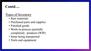 Contd…
Types of Inventory
• Raw materials
• Purchased parts and supplies
• Finished goods
• Work-in-process (partially
completed) products (WIP)
• Items being transported
• Tools and equipment
 
