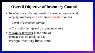 Overall Objective of Inventory Control
• To achieve satisfactory levels of customer service while
keeping inventory costs within reasonable bounds
–Level of customer service
–Costs of ordering and carrying inventory
• Inventory turnover is the ratio of
average cost of goods sold to
average inventory investment
12-6
 