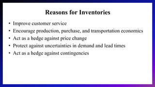 Reasons for Inventories
• Improve customer service
• Encourage production, purchase, and transportation economics
• Act as a hedge against price change
• Protect against uncertainties in demand and lead times
• Act as a hedge against contingencies
 