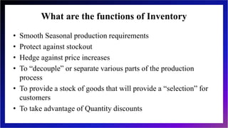 What are the functions of Inventory
• Smooth Seasonal production requirements
• Protect against stockout
• Hedge against price increases
• To “decouple” or separate various parts of the production
process
• To provide a stock of goods that will provide a “selection” for
customers
• To take advantage of Quantity discounts
 