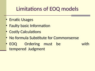 Limitations of EOQ models
• Erratic Usages
• Faulty basic Information
• Costly Calculations
• No formula Substitute for Commonsense
• EOQ Ordering must be
tempered Judgment
with
 