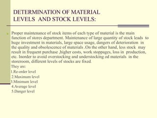 DETERMINATION OF MATERIAL
LEVELS AND STOCK LEVELS:
▶ Proper maintenance of stock items of each type of material is the main
function of stores department. Maintenance of large quantity of stock leads to
huge investment in materials, large space usage, dangers of deterioration in
the quality and obsolescence of materials .On the other hand, less stock may
result in frequent purchase ,higher costs, work stoppages, loss in production,
etc. Inorder to avoid overstocking and understocking od materials in the
storeroom, different levels of stocks are fixed.
They are:
1.Re-order level
2.Maximum level
3.Minimum level
4.Average level
5.Danger level
 