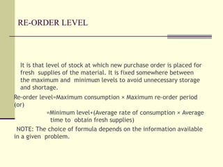 RE-ORDER LEVEL
It is that level of stock at which new purchase order is placed for
fresh supplies of the material. It is fixed somewhere between
the maximum and minimum levels to avoid unnecessary storage
and shortage.
Re-order level=Maximum consumption × Maximum re-order period
(or)
=Minimum level+(Average rate of consumption × Average
time to obtain fresh supplies)
NOTE: The choice of formula depends on the information available
in a given problem.
 