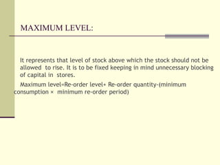 MAXIMUM LEVEL:
It represents that level of stock above which the stock should not be
allowed to rise. It is to be fixed keeping in mind unnecessary blocking
of capital in stores.
Maximum level=Re-order level+ Re-order quantity-(minimum
consumption × minimum re-order period)
 