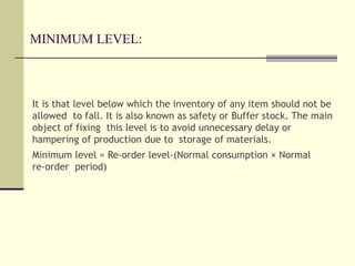 MINIMUM LEVEL:
It is that level below which the inventory of any item should not be
allowed to fall. It is also known as safety or Buffer stock. The main
object of fixing this level is to avoid unnecessary delay or
hampering of production due to storage of materials.
Minimum level = Re-order level-(Normal consumption × Normal
re-order period)
 