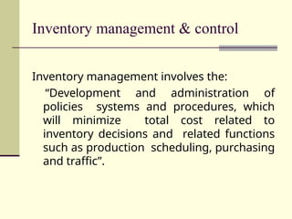 Inventory management & control
Inventory management involves the:
“Development and administration of
policies systems and procedures, which
will minimize total cost related to
inventory decisions and related functions
such as production scheduling, purchasing
and traffic”.
 