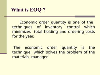 What is EOQ ?
Economic order quantity is one of the
techniques of inventory control which
minimizes total holding and ordering costs
for the year.
The economic order quantity is the
technique which solves the problem of the
materials manager.
 