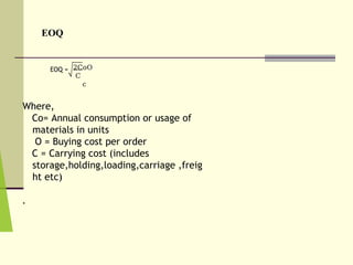 EOQ
EOQ = 2CoO
C
c
Where,
Co= Annual consumption or usage of
materials in units
O = Buying cost per order
C = Carrying cost (includes
storage,holding,loading,carriage ,freig
ht etc)
.
 