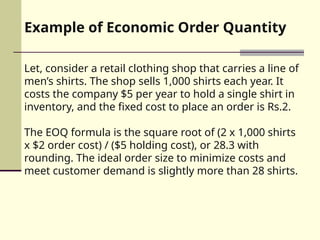 Example of Economic Order Quantity
Let, consider a retail clothing shop that carries a line of
men’s shirts. The shop sells 1,000 shirts each year. It
costs the company $5 per year to hold a single shirt in
inventory, and the fixed cost to place an order is Rs.2.
The EOQ formula is the square root of (2 x 1,000 shirts
x $2 order cost) / ($5 holding cost), or 28.3 with
rounding. The ideal order size to minimize costs and
meet customer demand is slightly more than 28 shirts.
 