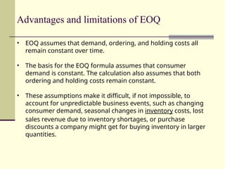 Advantages and limitations of EOQ
• EOQ assumes that demand, ordering, and holding costs all
remain constant over time.
• The basis for the EOQ formula assumes that consumer
demand is constant. The calculation also assumes that both
ordering and holding costs remain constant.
• These assumptions make it difficult, if not impossible, to
account for unpredictable business events, such as changing
consumer demand, seasonal changes in inventory costs, lost
sales revenue due to inventory shortages, or purchase
discounts a company might get for buying inventory in larger
quantities.
 