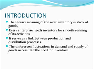 INTRODUCTION
The literary meaning of the word inventory is stock of
goods.
Every enterprise needs inventory for smooth running
of its activities
It serves as a link between production and
distribution processes.
The unforeseen fluctuations in demand and supply of
goods necessitate the need for inventory.
 