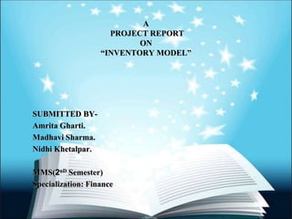 A
PROJECT REPORT
ON
“INVENTORY MODEL”
SUBMITTED BY-
Amrita Gharti.
Madhavi Sharma.
Nidhi Khetalpar.
MMS(2nD Semester)
Specialization: Finance
1
 