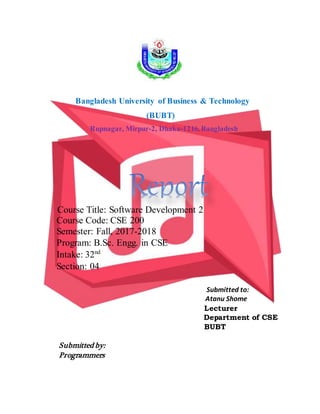 Bangladesh University of Business & Technology
(BUBT)
Rupnagar, Mirpur-2, Dhaka-1216, Bangladesh
Course Title: Software Development 2
Course Code: CSE 200
Semester: Fall, 2017-2018
Program: B.Sc. Engg. in CSE
Intake: 32nd
Section: 04
Submitted to:
Atanu Shome
Lecturer
Department of CSE
BUBT
Submitted by:
Programmers
 