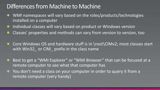 Differences from Machine to MachineWMI namespaces will vary based on the roles/products/technologies installed on a computerIndividual classes will vary based on product or Windows versionClasses’ properties and methods can vary from version to version, tooCore Windows OS and hardware stuff is in \root\CIMv2; most classes start with Win32_ or CIM_ prefix in the class nameBest to get a “WMI Explorer” or “WMI Browser” that can be focused at a remote computer to see what that computer hasYou don’t need a class on your computer in order to query it from a remote computer (very handy)