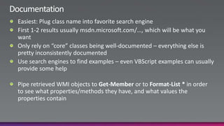 DocumentationEasiest: Plug class name into favorite search engineFirst 1-2 results usually msdn.microsoft.com/…, which will be what you wantOnly rely on “core” classes being well-documented – everything else is pretty inconsistently documentedUse search engines to find examples – even VBScript examples can usually provide some helpPipe retrieved WMI objects to Get-Member or to Format-List * in order to see what properties/methods they have, and what values the properties contain