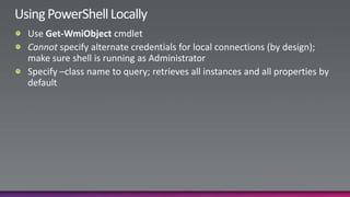 Using PowerShell LocallyUse Get-WmiObjectcmdletCannot specify alternate credentials for local connections (by design); make sure shell is running as AdministratorSpecify –class name to query; retrieves all instances and all properties by default