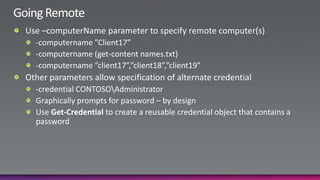 Going RemoteUse –computerName parameter to specify remote computer(s)-computername ”Client17”-computername (get-content names.txt)-computername “client17”,”client18”,”client19”Other parameters allow specification of alternate credential-credential CONTOSO\AdministratorGraphically prompts for password – by designUse Get-Credentialto create a reusable credential object that contains a password