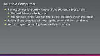 Multiple ComputersRemote connections are synchronous and sequential (not parallel)Use –AsJob to run in backgroundUse remoting (Invoke-Command) for parallel processing (not in this session)Failure of one computer will not stop the command from continuingYou can trap errors and log them; we’ll see how later