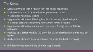 The StepsMove command into a “batch file” for easier repetitionEnclose command in a function for parameterizationAdd error handling / loggingUpgrade function to a filtering function to accept pipeline inputEnables scenarios like getting names from AD OR a text fileUpgrade function to an advanced function (v2 only) for cmdlet-like behaviorPackage as a Script Module (v2 only) for easier distribution and re-use by othersAdd comment-based help so you can tell what the heck it’s doing(I’ll demo – you remind me of what step is next)