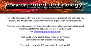 This slide deck was used in one of our many conference presentations. We hope you enjoy it, and invite you to use it within your own organization however you like.For more information on our company, including information on private classes and upcoming conference appearances, please visit our Web site, www.ConcentratedTech.com. For links to newly-posted decks, follow us on Twitter:@concentrateddon or @concentratdgregThis work is copyright ©Concentrated Technology, LLC