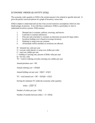 2
ECONOMIC ORDER QUANTITY (EOQ)
The economic order quantity or EOQ is the certain amount to be ordered at specific intervals. It
gives the perfect sawtooth pattern in a graph of inventory versus time.
EOQ is simple to understand and use but it has several restrictive assumptions which are also
disadvantages in practice. Even with these weaknesses, EOQ is a good place to start to
understand inventory systems. EOQ assumes:
1. Demand rate is constant, uniform, recurring, and known.
2. Lead time is constant and known.
3. Price per unit of product is constant; no discounts are given for large orders.
4. Inventory holding cost is based on average inventory.
5. Ordering or setup costs are constant.
6. All demands will be satisfied; no stockouts are allowed.
D = demand rate, units per year
S = cost per order placed, or setup cost, dollars per order
C = unit cost, dollars per unit
i = holding or carrying rate, percent of dollar value per year
Q = lot size, units
TC = total or ordering cost plus carrying cost, dollars per year
Annual purchase cost = DC
Annual ordering cost = (D/Q)S
Annual holding cost per year = HQ/2 = iCQ/2
TC = total annual cost = DC + (D/Q)S + iCQ/2
Solving for minimum TC yields the economic order quantity:
EOQ 2SD / iC=
Number of orders per year = D/Q
Number of months between orders = 12 / (D/Q)
 